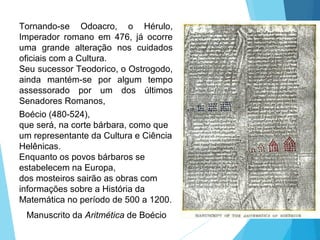 Tornando-se Odoacro, o Hérulo,
Imperador romano em 476, já ocorre
uma grande alteração nos cuidados
oficiais com a Cultura.
Seu sucessor Teodorico, o Ostrogodo,
ainda mantém-se por algum tempo
assessorado por um dos últimos
Senadores Romanos,
Boécio (480-524),
que será, na corte bárbara, como que
um representante da Cultura e Ciência
Helênicas.
Enquanto os povos bárbaros se
estabelecem na Europa,
dos mosteiros sairão as obras com
informações sobre a História da
Matemática no período de 500 a 1200.
Manuscrito da Aritmética de Boécio
 