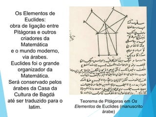 Os Elementos de
Euclides:
obra de ligação entre
Pitágoras e outros
criadores da
Matemática
e o mundo moderno,
via árabes.
Euclides foi o grande
organizador da
Matemática.
Será conservado pelos
árabes da Casa da
Cultura de Bagdá
até ser traduzido para o
latim.
Teorema de Pitágoras em Os
Elementos de Euclides (manuscrito
árabe)
 