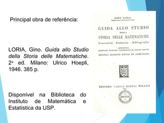 Principal obra de referência:
LORIA, Gino. Guida allo Studio
della Storia delle Matematiche.
2a
ed. Milano: Ulrico Hoepli,
1946. 385 p.
Disponível na Biblioteca do
Instituto de Matemática e
Estatística da USP.
 