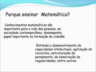 Porque ensinar Matemática?
Conhecimentos matemáticos são
importante para a vida das pessoas, na
sociedade contemporânea, desempenha
papel importante na formação do cidadão
Estimula o desenvolvimento de
capacidades intelectuais, agilização do
raciocínio, estruturação do
pensamento, de observação de
regularidades, entre outros
 