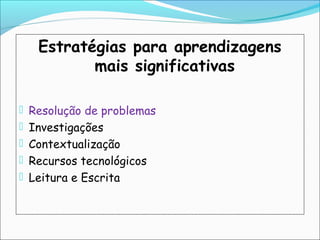 Estratégias para aprendizagens
mais significativas
 Resolução de problemas
 Investigações
 Contextualização
 Recursos tecnológicos
 Leitura e Escrita
 