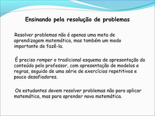 Ensinando pela resolução de problemas
Resolver problemas não é apenas uma meta de
aprendizagem matemática, mas também um modo
importante de fazê-la.
É preciso romper o tradicional esquema de apresentação do
conteúdo pelo professor, com apresentação de modelos e
regras, seguido de uma série de exercícios repetitivos e
pouco desafiadores.
Os estudantes devem resolver problemas não para aplicar
matemática, mas para aprender nova matemática.
 