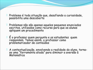  Problema é toda situação que, desafiando a curiosidade,
possibilita uma descoberta
 Problemas não são apenas aqueles pequenos enunciados
escritos, utilizados como recurso para que os alunos
apliquem um procedimento
 É o professor quem pergunta e os estudantes quem
respondem. Temos assim, o professor como
problematizador de conteúdos
 A contextualização, envolvendo a realidade do aluno, torna-
se uma “ferramenta aliada” para diminuir a aversão à
Matemática
 