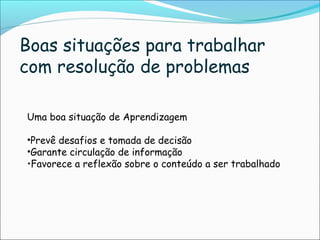 Uma boa situação de Aprendizagem
•Prevê desafios e tomada de decisão
•Garante circulação de informação
•Favorece a reflexão sobre o conteúdo a ser trabalhado
Boas situações para trabalhar
com resolução de problemas
 