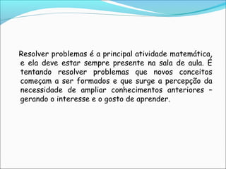 Resolver problemas é a principal atividade matemática,
e ela deve estar sempre presente na sala de aula. É
tentando resolver problemas que novos conceitos
começam a ser formados e que surge a percepção da
necessidade de ampliar conhecimentos anteriores –
gerando o interesse e o gosto de aprender.
 