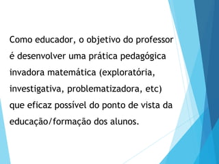 Como educador, o objetivo do professor
é desenvolver uma prática pedagógica
invadora matemática (exploratória,
investigativa, problematizadora, etc)
que eficaz possível do ponto de vista da
educação/formação dos alunos.
 