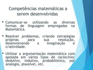  Comunicar-se utilizando as diversas
formas de linguagem empregadas na
Matemática.
 Resolver problemas, criando estratégias
próprias para sua resolução,
desenvolvendo a imaginação e
criatividade.
 Utilizar a argumentação matemática com
apoiada em vários tipos de raciocínio:
dedutivo, indutivo, probabilístico, por
analogia, plausível, etc.
Competências matemáticas a
serem desenvolvidas
 