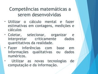 • Utilizar o cálculo mental e fazer
estimativas em contagens, medições e
cálculos
• Coletar, selecionar, organizar e
interpretar criticamente dados
quantitativos da realidade.
• Fazer inferências com base em
informações qualitativas ou dados
numéricos.
• Utilizar as novas tecnologias de
computação e da informação.
Competências matemáticas a
serem desenvolvidas
 