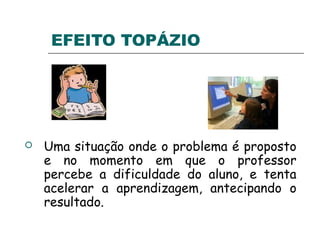 EFEITO TOPÁZIO
 Uma situação onde o problema é proposto
e no momento em que o professor
percebe a dificuldade do aluno, e tenta
acelerar a aprendizagem, antecipando o
resultado.
 