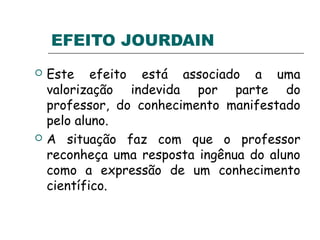 EFEITO JOURDAIN
 Este efeito está associado a uma
valorização indevida por parte do
professor, do conhecimento manifestado
pelo aluno.
 A situação faz com que o professor
reconheça uma resposta ingênua do aluno
como a expressão de um conhecimento
científico.
 