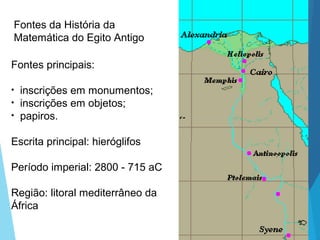 Fontes principais:
• inscrições em monumentos;
• inscrições em objetos;
• papiros.
Escrita principal: hieróglifos
Período imperial: 2800 - 715 aC
Região: litoral mediterrâneo da
África
Fontes da História da
Matemática do Egito Antigo
 