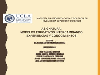 MAESTRÍA EN PSICOPEDAGOGÍA Y DOCENCIA EN
NIVEL MEDIA SUPERIOR Y SUPERIOR.
ASIGNATURA:
MODELOS EDUCATIVOS INTERCAMBIANDO
EXPERIENCIAS Y CONOCIMIENTOS
ASESOR:
DR. MARCO ANTONIO ALANÍS MARTINEZ
MAESTRANDOS:
INÉS VELASQUÉZ URQUIZA
MAYRADANIELAGARDUÑO GUZMÁN
ELOHIM ISAAC GARCÍA CARMONA
JUDITH GUADALUPE JAIMES ALVARADO
JOSÉ ANTONIO ESCAMILLAESQUIVEL
 