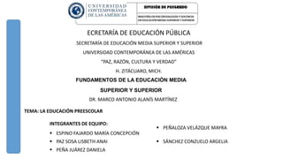 FUNDAMENTOS DE LA EDUCACIÒN MEDIA
SUPERIOR Y SUPERIOR
DR. MARCO ANTONIO ALANÍS MARTÍNEZ
TEMA: LA EDUCACIÓN PREESCOLAR
INTEGRANTES DE EQUIPO:
 ESPINO FAJARDO MARÍA CONCEPCIÓN
 PEÑALOZA VELÁZQUE MAYRA
 PAZ SOSA LISBETH ANAI  SÁNCHEZ CONZUELO ARGELIA
 PEÑA JUÁREZ DANIELA
ECRETARÍA DE EDUCACIÓN PÚBLICA
SECRETARÍA DE EDUCACIÓN MEDIA SUPERIOR Y SUPERIOR
UNIVERSIDAD CONTEMPORÁNEA DE LAS AMÉRICAS
“PAZ, RAZÓN, CULTURA Y VERDAD”
H. ZITÁCUARO, MICH.
 