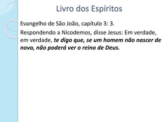 Livro dos Espíritos
Evangelho de São João, capítulo 3: 3.
Respondendo a Nicodemos, disse Jesus: Em verdade,
em verdade, te digo que, se um homem não nascer de
novo, não poderá ver o reino de Deus.
 