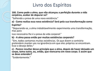 Livro dos Espíritos
166. Como pode a alma, que não alcançou a perfeição durante a vida
corpórea, acabar de depurar-se?
“Sofrendo a prova de uma nova existência.”
a) - Como realiza essa nova existência? Será pela sua transformação como
Espírito?
“Depurando-se, a alma indubitavelmente experimenta uma transformação,
mas para
isso necessária lhe é a prova da vida corporal.”
b) - A alma passa então por muitas existências corporais?
“Sim, todos contamos muitas existências. Os que dizem o contrário
pretendem manter-vos na ignorância em que eles próprios se encontram.
Esse o desejo deles.”
c) - Parece resultar desse princípio que a alma, depois de haver deixado um
corpo, toma outro, ou, então, que reencarna em novo corpo. E assim que
se deve entender?
“Evidentemente.”
 