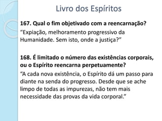 Livro dos Espíritos
167. Qual o fim objetivado com a reencarnação?
“Expiação, melhoramento progressivo da
Humanidade. Sem isto, onde a justiça?”
168. É limitado o número das existências corporais,
ou o Espírito reencarna perpetuamente?
“A cada nova existência, o Espírito dá um passo para
diante na senda do progresso. Desde que se ache
limpo de todas as impurezas, não tem mais
necessidade das provas da vida corporal.”
 