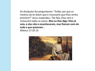 Os discípulos lhe perguntaram: “Então, por que os
mestres da lei dizem que é necessário que Elias venha
primeiro?” Jesus respondeu: “De fato, Elias vem e
restaurará todas as coisas. Mas eu lhes digo: Elias já
veio, e eles não o reconheceram, mas fizeram com ele
tudo o que quiseram...
Mateus 17:10-13
 