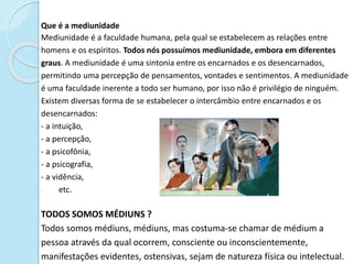 Que é a mediunidade
Mediunidade é a faculdade humana, pela qual se estabelecem as relações entre
homens e os espíritos. Todos nós possuímos mediunidade, embora em diferentes
graus. A mediunidade é uma sintonia entre os encarnados e os desencarnados,
permitindo uma percepção de pensamentos, vontades e sentimentos. A mediunidade
é uma faculdade inerente a todo ser humano, por isso não é privilégio de ninguém.
Existem diversas forma de se estabelecer o intercâmbio entre encarnados e os
desencarnados:
- a intuição,
- a percepção,
- a psicofônia,
- a psicografia,
- a vidência,
- etc.
TODOS SOMOS MÉDIUNS ?
Todos somos médiuns, médiuns, mas costuma-se chamar de médium a
pessoa através da qual ocorrem, consciente ou inconscientemente,
manifestações evidentes, ostensivas, sejam de natureza física ou intelectual.
 