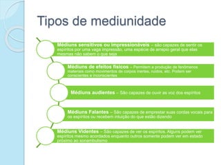 Tipos de mediunidade
Médiuns sensitivos ou impressionáveis – são capazes de sentir os
espíritos por uma vaga impressão, uma espécie de arrepio geral que elas
mesmas não sabem o que seja
Médiuns de efeitos físicos – Permitem a produção de fenômenos
materiais como movimentos de corpos inertes, ruídos, etc. Podem ser
conscientes e inconscientes
Médiuns audientes – São capazes de ouvir as voz dos espíritos
Médiuns Falantes – São capazes de emprestar suas cordas vocais para
os espíritos ou recebem intuição do que estão dizendo
Médiuns Videntes – São capazes de ver os espíritos. Alguns podem ver
espíritos mesmo acordados enquanto outros somente podem ver em estado
próximo ao sonambulismo
 