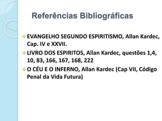 Referências Bibliográficas
EVANGELHO SEGUNDO ESPIRITISMO, Allan Kardec,
Cap. IV e XXVII.
LIVRO DOS ESPIRITOS, Allan Kardec, questões 1,4,
10, 83, 166, 167, 168, 222
O CÉU E O INFERNO, Allan Kardec (Cap VII, Código
Penal da Vida Futura)
 