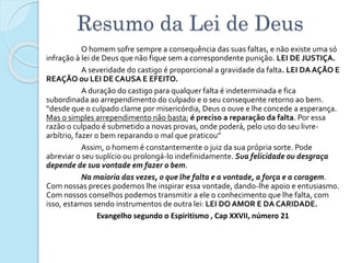 Resumo da Lei de Deus
O homem sofre sempre a consequência das suas faltas, e não existe uma só
infração à lei de Deus que não fique sem a correspondente punição. LEI DE JUSTIÇA.
A severidade do castigo é proporcional a gravidade da falta. LEI DA AÇÃO E
REAÇÃO ou LEI DE CAUSA E EFEITO.
A duração do castigo para qualquer falta é indeterminada e fica
subordinada ao arrependimento do culpado e o seu consequente retorno ao bem.
“desde que o culpado clame por misericórdia, Deus o ouve e lhe concede a esperança.
Mas o simples arrependimento não basta; é preciso a reparação da falta. Por essa
razão o culpado é submetido a novas provas, onde poderá, pelo uso do seu livre-
arbítrio, fazer o bem reparando o mal que praticou”
Assim, o homem é constantemente o juiz da sua própria sorte. Pode
abreviar o seu suplício ou prolongá-lo indefinidamente. Sua felicidade ou desgraça
depende de sua vontade em fazer o bem.
Na maioria das vezes, o que lhe falta e a vontade, a força e a coragem.
Com nossas preces podemos lhe inspirar essa vontade, dando-lhe apoio e entusiasmo.
Com nossos conselhos podemos transmitir a ele o conhecimento que lhe falta, com
isso, estamos sendo instrumentos de outra lei: LEI DO AMOR E DA CARIDADE.
Evangelho segundo o Espiritismo , Cap XXVII, número 21
 