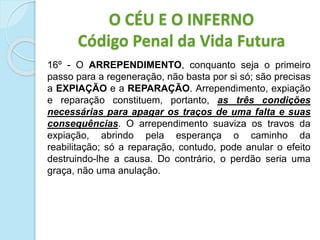 16º - O ARREPENDIMENTO, conquanto seja o primeiro
passo para a regeneração, não basta por si só; são precisas
a EXPIAÇÃO e a REPARAÇÃO. Arrependimento, expiação
e reparação constituem, portanto, as três condições
necessárias para apagar os traços de uma falta e suas
consequências. O arrependimento suaviza os travos da
expiação, abrindo pela esperança o caminho da
reabilitação; só a reparação, contudo, pode anular o efeito
destruindo-lhe a causa. Do contrário, o perdão seria uma
graça, não uma anulação.
O CÉU E O INFERNO
Código Penal da Vida Futura
 