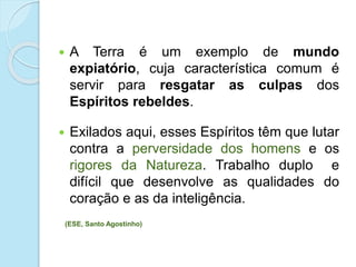  A Terra é um exemplo de mundo
expiatório, cuja característica comum é
servir para resgatar as culpas dos
Espíritos rebeldes.
 Exilados aqui, esses Espíritos têm que lutar
contra a perversidade dos homens e os
rigores da Natureza. Trabalho duplo e
difícil que desenvolve as qualidades do
coração e as da inteligência.
(ESE, Santo Agostinho)
 