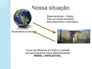 Nossa situação
Encarnamos na terra
Desencarnamos – Vamos
Para um mundo transitório.
Nos preparamos e retornamos
O que nos diferencia é a força e a vontade
com que buscamos nosso desenvolvimento
MORAL e INTELECTUAL
 