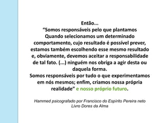 Então...
“Somos responsáveis pelo que plantamos
Quando selecionamos um determinado
comportamento, cujo resultado é possível prever,
estamos também escolhendo esse mesmo resultado
e, obviamente, devemos aceitar a responsabilidade
de tal fato. (...) ninguém nos obriga a agir desta ou
daquela forma.
Somos responsáveis por tudo o que experimentamos
em nós mesmos; enfim, criamos nossa própria
realidade” e nosso próprio futuro.
Hammed psicografado por Francisco do Espírito Pereira neto
Livro Dores da Alma
 