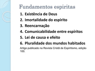 Fundamentos espiritas
1. Existência de Deus
2. Imortalidade do espirito
3. Reencarnação
4. Comunicabilidade entre espíritos
5. Lei de causa e efeito
6. Pluralidade dos mundos habitados
Artigo publicado na Revista Cristã de Espiritismo, edição
100.
 