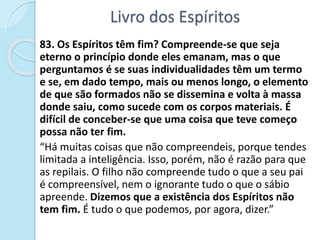 Livro dos Espíritos
83. Os Espíritos têm fim? Compreende-se que seja
eterno o princípio donde eles emanam, mas o que
perguntamos é se suas individualidades têm um termo
e se, em dado tempo, mais ou menos longo, o elemento
de que são formados não se dissemina e volta à massa
donde saiu, como sucede com os corpos materiais. É
difícil de conceber-se que uma coisa que teve começo
possa não ter fim.
“Há muitas coisas que não compreendeis, porque tendes
limitada a inteligência. Isso, porém, não é razão para que
as repilais. O filho não compreende tudo o que a seu pai
é compreensível, nem o ignorante tudo o que o sábio
apreende. Dizemos que a existência dos Espíritos não
tem fim. É tudo o que podemos, por agora, dizer.”
 