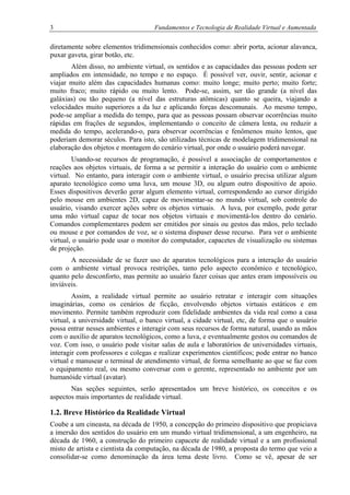 3 Fundamentos e Tecnologia de Realidade Virtual e Aumentada
diretamente sobre elementos tridimensionais conhecidos como: abrir porta, acionar alavanca,
puxar gaveta, girar botão, etc.
Além disso, no ambiente virtual, os sentidos e as capacidades das pessoas podem ser
ampliados em intensidade, no tempo e no espaço. É possível ver, ouvir, sentir, acionar e
viajar muito além das capacidades humanas como: muito longe; muito perto; muito forte;
muito fraco; muito rápido ou muito lento. Pode-se, assim, ser tão grande (a nível das
galáxias) ou tão pequeno (a nível das estruturas atômicas) quanto se queira, viajando a
velocidades muito superiores a da luz e aplicando forças descomunais. Ao mesmo tempo,
pode-se ampliar a medida do tempo, para que as pessoas possam observar ocorrências muito
rápidas em frações de segundos, implementando o conceito de câmera lenta, ou reduzir a
medida do tempo, acelerando-o, para observar ocorrências e fenômenos muito lentos, que
poderiam demorar séculos. Para isto, são utilizadas técnicas de modelagem tridimensional na
elaboração dos objetos e montagem do cenário virtual, por onde o usuário poderá navegar.
Usando-se recursos de programação, é possível a associação de comportamentos e
reações aos objetos virtuais, de forma a se permitir a interação do usuário com o ambiente
virtual. No entanto, para interagir com o ambiente virtual, o usuário precisa utilizar algum
aparato tecnológico como uma luva, um mouse 3D, ou algum outro dispositivo de apoio.
Esses dispositivos deverão gerar algum elemento virtual, correspondendo ao cursor dirigido
pelo mouse em ambientes 2D, capaz de movimentar-se no mundo virtual, sob controle do
usuário, visando exercer ações sobre os objetos virtuais. A luva, por exemplo, pode gerar
uma mão virtual capaz de tocar nos objetos virtuais e movimentá-los dentro do cenário.
Comandos complementares podem ser emitidos por sinais ou gestos das mãos, pelo teclado
ou mouse e por comandos de voz, se o sistema dispuser desse recurso. Para ver o ambiente
virtual, o usuário pode usar o monitor do computador, capacetes de visualização ou sistemas
de projeção.
A necessidade de se fazer uso de aparatos tecnológicos para a interação do usuário
com o ambiente virtual provoca restrições, tanto pelo aspecto econômico e tecnológico,
quanto pelo desconforto, mas permite ao usuário fazer coisas que antes eram impossíveis ou
inviáveis.
Assim, a realidade virtual permite ao usuário retratar e interagir com situações
imaginárias, como os cenários de ficção, envolvendo objetos virtuais estáticos e em
movimento. Permite também reproduzir com fidelidade ambientes da vida real como a casa
virtual, a universidade virtual, o banco virtual, a cidade virtual, etc, de forma que o usuário
possa entrar nesses ambientes e interagir com seus recursos de forma natural, usando as mãos
com o auxílio de aparatos tecnológicos, como a luva, e eventualmente gestos ou comandos de
voz. Com isso, o usuário pode visitar salas de aula e laboratórios de universidades virtuais,
interagir com professores e colegas e realizar experimentos científicos; pode entrar no banco
virtual e manusear o terminal de atendimento virtual, de forma semelhante ao que se faz com
o equipamento real, ou mesmo conversar com o gerente, representado no ambiente por um
humanóide virtual (avatar).
Nas seções seguintes, serão apresentados um breve histórico, os conceitos e os
aspectos mais importantes de realidade virtual.
1.2. Breve Histórico da Realidade Virtual
Coube a um cineasta, na década de 1950, a concepção do primeiro dispositivo que propiciava
a imersão dos sentidos do usuário em um mundo virtual tridimensional, a um engenheiro, na
década de 1960, a construção do primeiro capacete de realidade virtual e a um profissional
misto de artista e cientista da computação, na década de 1980, a proposta do termo que veio a
consolidar-se como denominação da área tema deste livro. Como se vê, apesar de ser
 