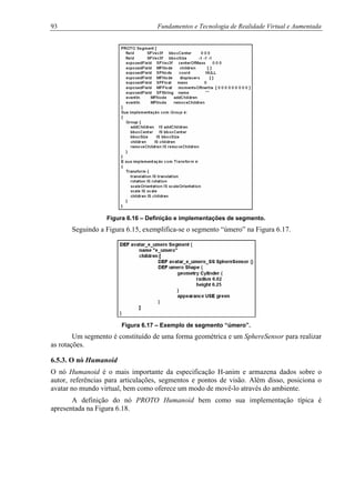 93 Fundamentos e Tecnologia de Realidade Virtual e Aumentada
Figura 6.16 – Definição e implementações de segmento.
Seguindo a Figura 6.15, exemplifica-se o segmento “úmero” na Figura 6.17.
Figura 6.17 – Exemplo de segmento “úmero”.
Um segmento é constituído de uma forma geométrica e um SphereSensor para realizar
as rotações.
6.5.3. O nó Humanoid
O nó Humanoid é o mais importante da especificação H-anim e armazena dados sobre o
autor, referências para articulações, segmentos e pontos de visão. Além disso, posiciona o
avatar no mundo virtual, bem como oferece um modo de movê-lo através do ambiente.
A definição do nó PROTO Humanoid bem como sua implementação típica é
apresentada na Figura 6.18.
 