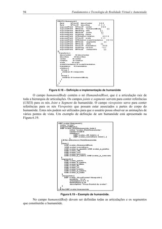 94 Fundamentos e Tecnologia de Realidade Virtual e Aumentada
Figura 6.18 – Definição e implementação de humanóide
O campo humanoidBody contém o nó HumandoidRoot, que é a articulação raiz de
toda a hierarquia de articulações. Os campos joints e segments servem para conter referências
(USES) para os nós Joint e Segment do humanóide. O campo viewpoints serve para conter
referências para os nós Viewpoints que possam estar associados a partes do corpo do
humanóide. Estes nós podem ser utilizados para que o usuário possa observar as animações de
vários pontos de vista. Um exemplo de definição de um humanóide está apresentado na
Figura 6.19.
Figura 6.19 – Exemplo de humanóide.
No campo humanoidBody devem ser definidas todas as articulações e os segmentos
que constituirão o humanóide.
 