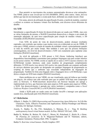 95 Fundamentos e Tecnologia de Realidade Virtual e Aumentada
Para permitir os movimentos dos avatares automatizados devem-se criar animações.
Em VRML pode-se usar JavaScript ou EAI (MARRIN, 2001), entre outros. Antes, deve-se
definir que tipo de movimentações o avatar pode fazer, definindo seu estado inicial e final.
Em suma, através da utilização da especificação H-anim, a tarefa de modelar, construir
e utilizar os avatares ou humanos virtuais fica facilitada, com diversos níveis diferentes de
detalhe.
6.6. X3D
Inicialmente a especificação H-Anim foi desenvolvida para ser usada com VRML, mas com
as várias limitações da mesma, a Web3D Consortium desenvolveu e chegou a um estado de
maturação adequado, de uma nova especificação para criação de mundos virtuais, o 3D
Extendido (X3D) [Web3d Consortium].
Com X3D, do ponto de vista de desenvolvimento, podem alcançar resultados
esperados, sem restrição, que muitas o que muitas vezes era evidenciado no uso do VRML. É
certo que o VRML norteou a criação de mundos de realidade virtual, e principalmente quando
se trata da web3D, por muito tempo. Mas também é certo que ele possuía limitações
constrangedoras, em nível de desenvolvimento e X3D vem exatamente para suplantar estas
limitações [Web3d Consortium].
Ao nível de aplicação o X3D possui o SAI (Scene Authoring Interface) que
disponibiliza funcionalidades consistentes para qualquer linguagem seja para scripts internos
ou de acesso externo. No VRML existia as opções de se usara o JAVA (acesso externo) e do
ECMAScript (scripts internos), onde eram modelos de programação completamente
diferentes. O X3D resolve isso através SAI resolve isto especificando um conjunto unificado
de serviços abstratos que poder ser designados em qualquer linguagem de programação ou
scripting de forma que o ambiente seja executado independente da linguagem de
programação. Também foi feita uma lingação entre a linguagem Java e a ECMAScript, o que
deixa a criação em X3D mais simples [Web3d Consortium].
Outro problema em se usar VRML era sua visualização, para tal tinha-se que instalar
um plug-in, um esforço tem sido realizado para que no padrão X3D haja uma cooperação
entre os browsers. A WebConsortium desenvolveu um browser baseado em opengl e
implementado em Java, que funciona tanto para arquivos X3D, quanto para arquivos VRML,
o Xj3D. Seu desenvolvimento é apoiado por vários institutos e companhia como a Naval
Undersea Warfare Center(NUWC) e a SUN [Web3d Consortium].
Ainda o Xj3D pode ser usado como um Loader Java3D e interagir com aplicações
usando Java, interfaceado pelo SAI [Web3d Consortium].
6.7. Referências
Allbeck, J.; Badler, N. (2003) Representing and Parameterizing Agent Behaviors. In Life-like
Characters: Tools, Affective Functions and Applications. Helmut Prendinger and Mitsuru
Ishizuka, Ed. Springer, Germany.
Azuola, F., Badler, N., Ho, P.H., Kakadiaris, I., Metaxas, D., e . Ting, B. Building
anthropometry-based virtual human models. In Proc. IMAGE VII Conf., 1994.
Badler N., Webber, B., Becket, W., Geib, C., Moore, M., Pelachaud, C., Reich, B., e Stone.
M. Planning for animation. In N. Magnenat-Thalmann and D. Thalmann, editors,
Computer Animation. Prentice-Hall, 1996. To appear.
Badler N. Real-time virtual humans. Pacific Graphics 1997.
 