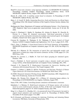96 Fundamentos e Tecnologia de Realidade Virtual e Aumentada
Baraff D. Linear-time dynamics using lagrange multipliers. In SIGGRAPH 96 Conference
Proceedings, Computer Graphics Proceedings, Annual Conference Series. ACM
SIGGRAPH, Addison Wesley, August 1996. ISBN 0-201-94800-1.
Barzel, R. e Barr, A.H. A modeling system based on dynamics. In Proceedings of ACM
SIGGRAPH. Addison Wesley, July 1988.
Bates, J., A. Loyall, W. Reilly, Integrating Reactivity, Goals and Emotions in a Broad Agent,
Proceedings of the 14th Annual Conference of the Cognitive Science Society, Indiana, July
1992.
Bindiganavale, Rama. Department of Computer and Information Science - Peen Enginiering,
1999. Dispinivel: http://www.cis.upenn.edu/~rama/work.html. Acesso em: 01 de abr. De
2004.
Cassell, J., Pelachaud, C., Badler, N., Steedman, M., Achorn, B., Becket, W., Douville, B.,
Prevost, S., e Stone, M. Animated conversation: Rule-based generation of facial
expression, gesture and spoken intonation for multiple conversational agents. In Computer
Graphics, Annual Conf. Series, pages 413–420. ACM, 1994.
Cavazza M., Earnshaw, R., Thalmann, N. M., Thalmann, D. Motion Control of Virtual
Humans. In IEEE Computer Graphics and Applications, Vol. 18, no. 5, pages 24-31, 1998.
Chai J., Xiao, J., Hodgins, J. Vision-based Control of 3D Facial Animation. In Eurographics
SIGGRAPH Symposium on Computer Animation, pages 193–206. ACM, San Diego CA,
2003.
DeCarlo, D. e Metaxas, D. The integration of optical flow and deformable models with
applications to human face shape and motion estimation. In Proc. CVPR, pages 231–238.
IEEE Press, 1996.
Douville, B., Levison, L., e Badler ,N. Task level object grasping for simulated agents.
Presence. 1996.
Essa,I. e Pentland, A. Facial expression recognitio using a dynamic model and motion
energy. In Proc. of the International Conf. on Computer Vision, Cambridge, MA, 1995.
Gascuel, J. D.; Gascuel M. P. Displacement Constraints for Interactive Modeling and
Animation oOf Articulated Structures. The Visual Computer, 1994.
Granieri J.; Crabtree J.; Badler N. Off-line Production and Real-time Playback of Human
Figure Motion for 3D Virtual Environments. In VRAIS Conf. IEEE Press, 1995.
H-ANIM. Humanoid Animation Working Group. Web3D Consortium, 2003. Disponível em:
http://www.H-anim.org. Acesso em: 01 de abr.2004.
Hodgins, J.K., Wooten, W.L., Brogan, D.C., e O'brien, J.F. Animating human athletics. In
Proceedings of ACM SIGGRAPH, Los Angeles, California, August 1995.
Isaacs, P.M. e M.F. Cohen. Controlling dynamic simulation with kinematic constraints
Kakadiaris, I. e Metaxas, D. Model-based estimation of 3D human motion with occlusion
based on active multiviewpoint selection. In Proc. of the Conf. on Computer Vision and
Pattern Recognition, pages 81–87. IEEE Computer Society, June 1996.
King, S. A., Parent, R. E., Olsafsky, B. L. An anatomically-based 3D parametric lip model to
support facial animation and synchronized speech. In. Proceedings of Deform 2000,
November 29-30, Geneva pages 7-19, 2000.
Ko H. Kinematic and Dynamic techniques for Analyzing, Predicting, and Animating Human
Locomotion. PhD thesis, University of Pennsylvania, 1994.
 