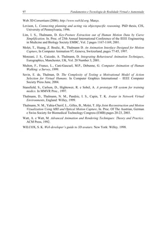 97 Fundamentos e Tecnologia de Realidade Virtual e Aumentada
Web 3D Corsortium (2006). http://www.web3d.org, Março.
Levison, L. Connecting planning and acting via objectspecific reasoning. PhD thesis, CIS,
University of Pennsylvania, 1996.
Lim, I. S., Thalmann, D. Key-Posture Extraction out of Human Motion Data by Curve
Simplification. In. Proc. of 23th Annual International Conference of the IEEE Engineering
in Medicine and Biology Society EMBC, Vol. 2 pages 1167-1169, 2001.
Molet, T., Huang, Z. Boulic, R., Thalmann D. An Animation Interface Designed for Motion
Capture, In Computer Animation 97, Geneva, Switzerland, pages 77-85, 1997.
Monzani, J. S., Caicedo, A. Thalmann, D. Integrating Behavioural Animation Techniques,
Eurographics, Manchester, UK, Vol. 20 Number 3, 2001.
Multon, F., France, L., Cani-Gascuel, M.P., Debunne, G. Computer Animation of Human
Walking: a Survey, 1999.
Sevin, E. de, Thalman, D. The Complexity of Testing a Motivational Model of Action
Selection for Virtual Humans. In Computer Graphics International – IEEE Computer
Society Press June, 2004.
Stansfield, S., Carlson, D., Hightower, R. e Sobel, A. A prototype VR system for training
medics. In MMVR Proc., 1997.
Thalmann, D., Thalmann, N. M., Pandzic, I. S., Capin, T. K. Avatar in Network Virtual
Environments, England: Willey, 1999.
Thalmann, N. M., Yahia-Cherif, L., Gilles, B., Molet, T. Hip Joint Reconstruction and Motion
Vizualization Using MRI and Optical Motion Capture, In. Proc. Of The Austrian, German
e Swiss Society for Biomedical Technology Congress (EMB) pages 20-23, 2003.
Watt, A. e Watt, M. Advanced Animation and Rendering Techniques: Theory and Practice.
ACM Press, 1992.
WILCOX, S. K. Web developer’s guide to 3D avatars. New York: Willey. 1998.
 