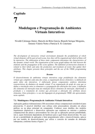 98 Fundamentos e Tecnologia de Realidade Virtual e Aumentada
Capítulo
7
Modelagem e Programação de Ambientes
Virtuais Interativos
Nivaldi Calonego Júnior, Marcelo de Brito Garcia, Bianchi Serique Meiguins,
Antonio Valerio Netto e Patricia S. H. Cateriano
Abstract
The development of interactive virtual environment demands the predefinition of which
virtual elements will be part of each scene, how they will be organized and which of them will
be interactive. The elaboration of these static components determines the characteristics of
the dynamic virtual world. The organization of the scene graph defines the link between the
elements and the propagation of the scene updates. The definition of interaction elements is
related to their labels and aims the production and treatment of events that update their
attributes. This chapter presents these principles and the use of the VRML programming
language.
Resumo
O desenvolvimento de ambientes virtuais interativos exige predefinição dos elementos
virtuais que compõem cada uma das cenas, a organização desses elementos e a definição de
quais deles são interativos. A elaboração desses componentes estáticos determina
características da dinâmica do mundo virtual. É na organização do grafo de cena que se
define a vinculação entre os elementos e a propagação das alterações nas cenas. A definição
dos elementos de interação trata da rotulação desses elementos de interação, objetivando a
produção e o tratamento de eventos que provocam a alteração dos atributos desses
elementos. Estes princípios e o uso da linguagem de programação VRML são apresentados
neste capítulo.
7.1. Modelagem e Programação de Ambientes Virtuais Interativos
Aplicações gráficas tridimensionais (3D) necessitam esforço computacional considerável para
processá-las. É possível distribuir esse esforço entre processadores alocados em placas
gráficas ou na placa principal do computador. Conhecer esses detalhes dos modelos
arquiteturais disponíveis e desenvolver aplicações que explorem ao máximo a potência
computacional das placas e processadores faz com que as aplicações percam portabilidade,
isto é, sejam fortemente dependentes do hardware para o qual foram desenvolvidas. No caso
de ser a portabilidade da aplicação o fator preponderante sobre o desenvolvimento, opta-se
por um modelo de desenvolvimento que utiliza o conceito de camadas de abstração
sobrepostas, conforme ilustra a Figura 7.1.
 