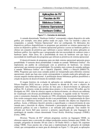99 Fundamentos e Tecnologia de Realidade Virtual e Aumentada
Figura 7.1 – Camadas de abstração.
A camada denominada “Hardware Gráfico” corresponde a algum dispositivo de saída
gráfica, por exemplo, uma placa gráfica usada em jogos. Uma vez inserida a placa no
computador, a camada “Sistema Operacional” deve ser configurada. Os fabricantes dos
dispositivos gráficos disponibilizam os programas que permitem ao sistema operacional ter
acesso ao dispositivo gráfico. O sistema operacional gerencia o acesso ao hardware gráfico e
oferece um conjunto de primitivas que viabilizam o acesso indireto de outras aplicações ao
hardware gráfico. Isto significa que o programador não tem necessidade de conhecer como o
hardware opera. Além disso, há a possibilidade de troca do hardware sem que haja a
necessidade de modificação dos programas que utilizam as primitivas do sistema operacional.
O desenvolvimento de programas para um dado sistema operacional apresenta pouca
portabilidade. O aumento dessa portabilidade é tratado na camada “Biblioteca Gráfica”. Ela
implementa um padrão de comunicação com as primitivas do hardware, via sistema
operacional, que aumenta essa portabilidade. Os exemplos mais comuns de camadas análogas
à camada “Biblioteca Gráfica” são o OpenGL [OpenGL, 2004] e o DirectX [DIRECTX,
2004]. Programas que usam essas camadas podem ser transportados para diferentes sistemas
operacionais, desde que haja uma versão correspondente à camada usada pela aplicação que
execute naquele sistema operacional. A proliferação dessas bibliotecas gráficas possibilitou a
criação de pacotes de desenvolvimento de realidade virtual.
O resgate histórico da evolução de aplicações em realidade virtual mostra que a
Silicon Graphics [SGI] iniciou o projeto Scenario na década de 80, com o objetivo de
implementar uma biblioteca que servisse de base para o desenvolvimento de aplicações
gráficas 3D. A primeira versão do produto desse projeto é o Iris inventor 3D toolkit, que foi
divulgado em 1992. Além de oferecer suporte ao desenvolvimento, ele oferecia um ambiente
de visualização com diversas possibilidades de interações. A segunda versão do “Inventor”,
como é comumente chamado, foi lançada em 1994, oficialmente denominada Open Inventor.
Esta versão conseguiu maior aceitação devido à sua portabilidade. A implementação do Open
Inventor usa a biblioteca OpenGL como base para o desenho dos objetos nos dispositivos
gráficos. Assim, a biblioteca OpenGL permitiu a especificação e o desenvolvimento de uma
camada para a descrição de objetos, eliminando a preocupação com a implementação das
primitivas gráficas ou com o hardware a ser utilizado pela aplicação. Esse modelo foi
utilizado por Gavin Bell para escrever a primeira especificação de uma linguagem de
modelagem de mundos virtuais denominada Virtual Reality Modeling Language (VRML)
[Carey, 2000].
Diversos “Pacotes de RV” utilizam programas escritos na linguagem VRML ou
oferecem suporte para a conversão de códigos produzidos noutros formatos para VRML. Por
exemplo, programas de desenho 3D tais como o 3D Studio MAX e o Spazz 3D, exportam
código VRML. Esses pacotes são a base para a implementação de aplicações de realidade
virtual, que correspondem ao maior grau de abstração na Figura 7.1. Em geral, as aplicações
 