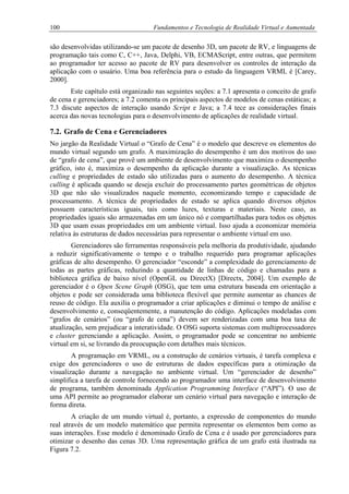 100 Fundamentos e Tecnologia de Realidade Virtual e Aumentada
são desenvolvidas utilizando-se um pacote de desenho 3D, um pacote de RV, e linguagens de
programação tais como C, C++, Java, Delphi, VB, ECMAScript, entre outras, que permitem
ao programador ter acesso ao pacote de RV para desenvolver os controles de interação da
aplicação com o usuário. Uma boa referência para o estudo da linguagem VRML é [Carey,
2000].
Este capítulo está organizado nas seguintes seções: a 7.1 apresenta o conceito de grafo
de cena e gerenciadores; a 7.2 comenta os principais aspectos de modelos de cenas estáticas; a
7.3 discute aspectos de interação usando Script e Java; a 7.4 tece as considerações finais
acerca das novas tecnologias para o desenvolvimento de aplicações de realidade virtual.
7.2. Grafo de Cena e Gerenciadores
No jargão da Realidade Virtual o “Grafo de Cena” é o modelo que descreve os elementos do
mundo virtual segundo um grafo. A maximização do desempenho é um dos motivos do uso
de “grafo de cena”, que provê um ambiente de desenvolvimento que maximiza o desempenho
gráfico, isto é, maximiza o desempenho da aplicação durante a visualização. As técnicas
culling e propriedades de estado são utilizadas para o aumento do desempenho. A técnica
culling é aplicada quando se deseja excluir do processamento partes geométricas de objetos
3D que não são visualizados naquele momento, economizando tempo e capacidade de
processamento. A técnica de propriedades de estado se aplica quando diversos objetos
possuem características iguais, tais como luzes, texturas e materiais. Neste caso, as
propriedades iguais são armazenadas em um único nó e compartilhadas para todos os objetos
3D que usam essas propriedades em um ambiente virtual. Isso ajuda a economizar memória
relativa às estruturas de dados necessárias para representar o ambiente virtual em uso.
Gerenciadores são ferramentas responsáveis pela melhoria da produtividade, ajudando
a reduzir significativamente o tempo e o trabalho requerido para programar aplicações
gráficas de alto desempenho. O gerenciador “esconde” a complexidade do gerenciamento de
todas as partes gráficas, reduzindo a quantidade de linhas de código e chamadas para a
biblioteca gráfica de baixo nível (OpenGL ou DirectX) [Directx, 2004]. Um exemplo de
gerenciador é o Open Scene Graph (OSG), que tem uma estrutura baseada em orientação a
objetos e pode ser considerada uma biblioteca flexível que permite aumentar as chances de
reuso de código. Ela auxilia o programador a criar aplicações e diminui o tempo de análise e
desenvolvimento e, conseqüentemente, a manutenção do código. Aplicações modeladas com
“grafos de cenários” (ou “grafo de cena”) devem ser renderizadas com uma boa taxa de
atualização, sem prejudicar a interatividade. O OSG suporta sistemas com multiprocessadores
e cluster gerenciando a aplicação. Assim, o programador pode se concentrar no ambiente
virtual em si, se livrando da preocupação com detalhes mais técnicos.
A programação em VRML, ou a construção de cenários virtuais, é tarefa complexa e
exige dos gerenciadores o uso de estruturas de dados específicas para a otimização da
visualização durante a navegação no ambiente virtual. Um “gerenciador de desenho”
simplifica a tarefa de controle fornecendo ao programador uma interface de desenvolvimento
de programa, também denominada Application Programming Interface (“API”). O uso de
uma API permite ao programador elaborar um cenário virtual para navegação e interação de
forma direta.
A criação de um mundo virtual é, portanto, a expressão de componentes do mundo
real através de um modelo matemático que permita representar os elementos bem como as
suas interações. Esse modelo é denominado Grafo de Cena e é usado por gerenciadores para
otimizar o desenho das cenas 3D. Uma representação gráfica de um grafo está ilustrada na
Figura 7.2.
 