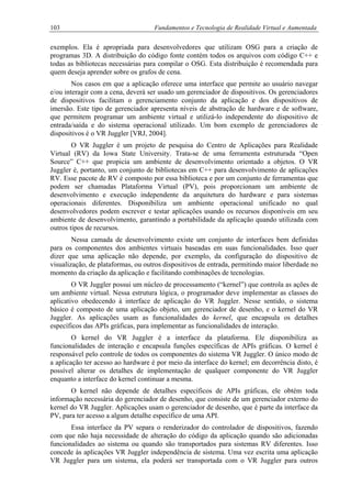 103 Fundamentos e Tecnologia de Realidade Virtual e Aumentada
exemplos. Ela é apropriada para desenvolvedores que utilizam OSG para a criação de
programas 3D. A distribuição do código fonte contém todos os arquivos com código C++ e
todas as bibliotecas necessárias para compilar o OSG. Esta distribuição é recomendada para
quem deseja aprender sobre os grafos de cena.
Nos casos em que a aplicação oferece uma interface que permite ao usuário navegar
e/ou interagir com a cena, deverá ser usado um gerenciador de dispositivos. Os gerenciadores
de dispositivos facilitam o gerenciamento conjunto da aplicação e dos dispositivos de
imersão. Este tipo de gerenciador apresenta níveis de abstração de hardware e de software,
que permitem programar um ambiente virtual e utilizá-lo independente do dispositivo de
entrada/saída e do sistema operacional utilizado. Um bom exemplo de gerenciadores de
dispositivos é o VR Juggler [VRJ, 2004].
O VR Juggler é um projeto de pesquisa do Centro de Aplicações para Realidade
Virtual (RV) da Iowa State University. Trata-se de uma ferramenta estruturada “Open
Source” C++ que propicia um ambiente de desenvolvimento orientado a objetos. O VR
Juggler é, portanto, um conjunto de bibliotecas em C++ para desenvolvimento de aplicações
RV. Esse pacote de RV é composto por essa biblioteca e por um conjunto de ferramentas que
podem ser chamadas Plataforma Virtual (PV), pois proporcionam um ambiente de
desenvolvimento e execução independente da arquitetura do hardware e para sistemas
operacionais diferentes. Disponibiliza um ambiente operacional unificado no qual
desenvolvedores podem escrever e testar aplicações usando os recursos disponíveis em seu
ambiente de desenvolvimento, garantindo a portabilidade da aplicação quando utilizada com
outros tipos de recursos.
Nessa camada de desenvolvimento existe um conjunto de interfaces bem definidas
para os componentes dos ambientes virtuais baseadas em suas funcionalidades. Isso quer
dizer que uma aplicação não depende, por exemplo, da configuração do dispositivo de
visualização, de plataformas, ou outros dispositivos de entrada, permitindo maior liberdade no
momento da criação da aplicação e facilitando combinações de tecnologias.
O VR Juggler possui um núcleo de processamento (“kernel”) que controla as ações de
um ambiente virtual. Nessa estrutura lógica, o programador deve implementar as classes do
aplicativo obedecendo à interface de aplicação do VR Juggler. Nesse sentido, o sistema
básico é composto de uma aplicação objeto, um gerenciador de desenho, e o kernel do VR
Juggler. As aplicações usam as funcionalidades do kernel, que encapsula os detalhes
específicos das APIs gráficas, para implementar as funcionalidades de interação.
O kernel do VR Juggler é a interface da plataforma. Ele disponibiliza as
funcionalidades de interação e encapsula funções específicas de APIs gráficas. O kernel é
responsável pelo controle de todos os componentes do sistema VR Juggler. O único modo de
a aplicação ter acesso ao hardware é por meio da interface do kernel; em decorrência disto, é
possível alterar os detalhes de implementação de qualquer componente do VR Juggler
enquanto a interface do kernel continuar a mesma.
O kernel não depende de detalhes específicos de APIs gráficas, ele obtém toda
informação necessária do gerenciador de desenho, que consiste de um gerenciador externo do
kernel do VR Juggler. Aplicações usam o gerenciador de desenho, que é parte da interface da
PV, para ter acesso a algum detalhe específico de uma API.
Essa interface da PV separa o renderizador do controlador de dispositivos, fazendo
com que não haja necessidade de alteração do código da aplicação quando são adicionadas
funcionalidades ao sistema ou quando são transportados para sistemas RV diferentes. Isso
concede às aplicações VR Juggler independência de sistema. Uma vez escrita uma aplicação
VR Juggler para um sistema, ela poderá ser transportada com o VR Juggler para outros
 