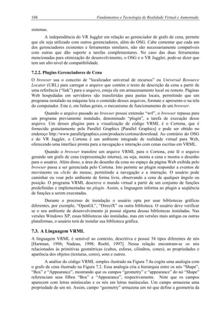 104 Fundamentos e Tecnologia de Realidade Virtual e Aumentada
sistemas.
A independência do VR Juggler em relação ao gerenciador de grafo de cena, permite
que ele seja utilizado com outros gerenciadores, além do OSG. Cabe comentar que cada um
dos gerenciadores existentes e ferramentas similares, não são necessariamente compatíveis
com outras que dão suporte a tarefas complementares. No caso das duas ferramentas
mencionadas para otimização do desenvolvimento, o OSG e o VR Juggler, pode-se dizer que
tem um alto nível de compatibilidade.
7.2.2. Plugins Gerenciadores de Cena
O browser usa o conceito de “localizador universal de recursos” ou Universal Resource
Locator (URL) para carregar o arquivo que contém o texto de descrição da cena a partir de
uma referência (“link”) para o arquivo, esteja ele em armazenamento local ou remoto. Páginas
Web hospedadas em servidores são transferidas para pastas locais, permitindo que um
programa instalado na máquina leia o conteúdo desses arquivos, formate e apresente-o na tela
do computador. Este é, em linhas gerais, o mecanismo de funcionamento de um browser.
Quando o arquivo passado ao browser possui extensão “wrl”, o browser repassa para
um programa previamente instalado, denominado “plugin”, a tarefa de execução desse
arquivo. Um desses plugins para a visualização de código VRML é o Cortona, que é
fornecido gratuitamente pela Parallel Graphics [Parallel Graphics] e pode ser obtido no
endereço http://www.parallelgraphics.com/products/cortona/download. Ao contrário do OSG
e do VR Juggler, o Cortona é um ambiente integrado de realidade virtual para Web,
oferecendo uma interface pronta para a navegação e interação com cenas escritas em VRML.
Quando o browser transfere um arquivo VRML para o Cortona, este lê o arquivo
gerando um grafo de cena (representação interna), ou seja, monta a cena e mostra o desenho
para o usuário. Além disso, a área do desenho da cena no espaço da página Web exibida pelo
browser passa a ser gerenciada pelo Cortona. Isto permite ao plugin responder a eventos de
movimento ou clicks do mouse, permitindo a navegação e a interação. O usuário pode
caminhar ou voar pelo ambiente de forma livre, observando a cena de qualquer ângulo ou
posição. O programa VRML descreve o mundo virtual a partir de um conjunto de funções
predefinidas e implementadas no plugin. Assim, a linguagem informa ao plugin a seqüência
de funções a serem executadas.
Durante o processo de instalação o usuário opta por usar bibliotecas gráficas
diferentes, por exemplo, “OpenGL”, “DirectX” ou outra biblioteca. O usuário deve verificar
se o seu ambiente de desenvolvimento já possui alguma dessas bibliotecas instaladas. Nas
versões Windows XP, essas bibliotecas são instaladas, mas em versões mais antigas ou outras
plataformas, o usuário terá de instalar sua biblioteca gráfica.
7.3. A Linguagem VRML
A linguagem VRML é sensível ao contexto, descritiva e possui 54 tipos diferentes de nós
[Hartman, 1996; Nadeau, 1998; Roehl, 1997]. Nessa relação encontram-se os nós
relacionados às primitivas geométricas (cubos, esferas, cilindros, cones), as propriedades e
aparência dos objetos (texturas, cores), sons e outros.
A análise do código VRML simples ilustrado na Figura 7.4a cogita uma analogia com
o grafo de cena ilustrado na Figura 7.2. Essa analogia cria a hierarquia entre os nós “Shape”,
“Box” e “Appearance”, mostrando que os campos “geometry” e “appearance” do nó “Shape”
referenciam seus filhos “Box” e “Appearance”, respectivamente. Note que os campos
aparecem com letras minúsculas e os nós em letras maiúsculas. Um campo armazena uma
propriedade de um nó. Assim, campo “geometry” armazena um nó que define a geometria da
 