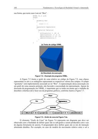 105 Fundamentos e Tecnologia de Realidade Virtual e Aumentada
sua forma, que neste caso é um nó “Box”.
#VRML V2.0 utf8
Shape
{
geometry Box
{
size 1 1 1
}
appearance Appearance
{
material Material
{
diffuseColor 0 .36 .8
specularColor .5 .5 .5
emissiveColor 0 .07 .15
ambientIntensity 0
}
}
}
(a) Texto de código VRML
(b) Resultado da execução
Figura 7.4 – Exemplo de programa VRML.
A Figura 7.5 ilustra o grafo de cena relativo ao código da Figura 7.5, suas elipses
representam os nós e os retângulos representam os respectivos valores dos campos. O campo
“geometry” está implicitamente associado ao nó “Box”. A representação dessa associação em
um grafo de cena causaria poluição, não havendo a necessidade da representação. Apesar da
discussão da programação em VRML, é importante que se tenha em mente que o trabalho de
desenhar a interface deve fazer uso de programas gráficos, conforme ilustra a Figura 7.7.
Figura 7.5 – Grafo de cena da Figura 7.4a.
O elemento “Grafo de Cena” da Figura 7.6 representa um diagrama que deve ser
observado com a finalidade de definir quais são os sub-grafos a serem produzidos com o uso
de alguma ferramenta de autoria. O programador deve definir quais são os nós de interação
abstraindo detalhes. Por exemplo, no caso do modelo do movimento relativo entre o sol a
 