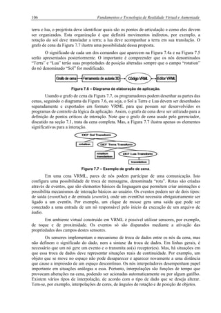 106 Fundamentos e Tecnologia de Realidade Virtual e Aumentada
terra e lua, o projetista deve identificar quais são os pontos de articulação e como eles devem
ser organizados. Esta organização é que definirá movimentos indiretos, por exemplo, a
rotação do sol deve transladar a terra; a lua deve acompanhar a terra em sua translação. O
grafo de cena da Figura 7.7 ilustra uma possibilidade dessa proposta.
O significado de cada um dos comandos que aparecem na Figura 7.4a e na Figura 7.5
serão apresentados posteriormente. O importante é compreender que os nós denominados
“Terra” e “Lua” terão suas propriedades de posição alteradas sempre que o campo “rotation”
do nó denominado “Sol” for modificado.
Figura 7.6 – Diagrama de elaboração de aplicação.
Usando o grafo de cena da Figura 7.7, os programadores podem desenhar as partes das
cenas, seguindo o diagrama da Figura 7.6, ou seja, o Sol a Terra e Lua devem ser desenhados
separadamente e exportados em formato VRML para que possam ser desenvolvidos os
programas de controle da lógica da aplicação. Assim, o grafo de cena deve ser utilizado para a
definição de pontos críticos de interação. Note que o grafo de cena usado pelo gerenciador,
discutido na seção 7.1, trata da cena completa. Mas, a Figura 7.7 ilustra apenas os elementos
significativos para a interação.
Figura 7.7 – Exemplo de grafo de cena.
Em uma cena VRML, pares de nós podem participar de uma comunicação. Isto
configura uma possibilidade de troca de mensagens, denominada “rota”. Rotas são criadas
através de eventos, que são elementos básicos da linguagem que permitem criar animações e
possibilita mecanismos de interação básicos ao usuário. Os eventos podem ser de dois tipos:
de saída (eventOut) e de entrada (eventIn), onde um eventOut necessita obrigatoriamente ser
ligado a um eventIn. Por exemplo, um clique de mouse gera uma saída que pode ser
conectado a uma entrada de um nó responsável pelo início da execução de um arquivo de
áudio.
Em ambiente virtual construído em VRML é possível utilizar sensores, por exemplo,
de toque e de proximidade. Os eventos só são disparados mediante a ativação das
propriedades dos campos destes sensores.
Os sensores implementam o mecanismo de troca de dados entre os nós da cena, mas
não definem o significado do dado, nem a sintaxe da troca de dados. Em linhas gerais, é
necessário que um nó gere um evento e o transmita ao(s) receptor(es). Mas, há situações em
que essa troca de dados deve representar situações reais de continuidade. Por exemplo, um
objeto que se move no espaço não pode desaparecer e aparecer novamente a uma distância
que cause a impressão de um espaço descontínuo. Os nós interpoladores desempenham papel
importante em situações análogas a essa. Portanto, interpolações são funções de tempo que
provocam alterações na cena, podendo ser acionadas automaticamente ou por algum gatilho.
Existem vários tipos de interpolação, de acordo com o tipo de dado que se deseja alterar.
Tem-se, por exemplo, interpolações de cores, de ângulos de rotação e de posição de objetos.
 