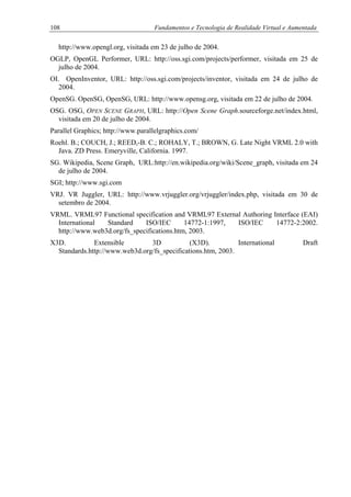 108 Fundamentos e Tecnologia de Realidade Virtual e Aumentada
http://www.opengl.org, visitada em 23 de julho de 2004.
OGLP, OpenGL Performer, URL: http://oss.sgi.com/projects/performer, visitada em 25 de
julho de 2004.
OI. OpenInventor, URL: http://oss.sgi.com/projects/inventor, visitada em 24 de julho de
2004.
OpenSG. OpenSG, OpenSG, URL: http://www.opensg.org, visitada em 22 de julho de 2004.
OSG. OSG, OPEN SCENE GRAPH, URL: http://Open Scene Graph.sourceforge.net/index.html,
visitada em 20 de julho de 2004.
Parallel Graphics; http://www.parallelgraphics.com/
Roehl. B.; COUCH, J.; REED,-B. C.; ROHALY, T.; BROWN, G. Late Night VRML 2.0 with
Java. ZD Press. Emeryville, California. 1997.
SG. Wikipedia, Scene Graph, URL:http://en.wikipedia.org/wiki/Scene_graph, visitada em 24
de julho de 2004.
SGI; http://www.sgi.com
VRJ. VR Juggler, URL: http://www.vrjuggler.org/vrjuggler/index.php, visitada em 30 de
setembro de 2004.
VRML. VRML97 Functional specification and VRML97 External Authoring Interface (EAI)
International Standard ISO/IEC 14772-1:1997, ISO/IEC 14772-2:2002.
http://www.web3d.org/fs_specifications.htm, 2003.
X3D. Extensible 3D (X3D). International Draft
Standards.http://www.web3d.org/fs_specifications.htm, 2003.
 