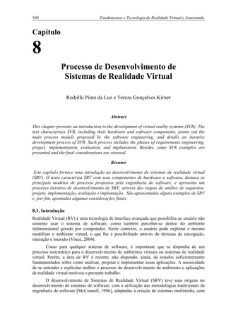 109 Fundamentos e Tecnologia de Realidade Virtual e Aumentada
Capítulo
8
Processo de Desenvolvimento de
Sistemas de Realidade Virtual
Rodolfo Pinto da Luz e Tereza Gonçalves Kirner
Abstract
This chapter presents an introduction to the development of virtual reality systems (SVR). The
text characterizes SVR, including their hardware and software components, points out the
main process models proposed by the software engineering, and details an iterative
development process of SVR. Such process includes the phases of requirements engineering,
project, implementation, evaluation, and implantation. Besides, some SVR examples are
presented and the final considerations are stressed.
Resumo
Este capítulo fornece uma introdução ao desenvolvimento de sistemas de realidade virtual
(SRV). O texto caracteriza SRV com seus componentes de hardware e software, destaca os
principais modelos de processo propostos pela engenharia de software, e apresenta um
processo iterativo de desenvolvimento de SRV, através das etapas de análise de requisitos,
projeto, implementação, avaliação e implantação. São apresentados alguns exemplos de SRV
e, por fim, apontadas algumas considerações finais.
8.1. Introdução
Realidade Virtual (RV) é uma tecnologia de interface avançada que possibilita ao usuário não
somente usar o sistema de software, como também perceber-se dentro do ambiente
tridimensional gerado por computador. Neste contexto, o usuário pode explorar e mesmo
modificar o ambiente virtual, o que lhe é possibilitado através de técnicas de navegação,
interação e imersão (Vince, 2004).
Como para qualquer sistema de software, é importante que se disponha de um
processo sistemático para o desenvolvimento de ambientes virtuais ou sistemas de realidade
virtual. Porém, a área de RV é recente, não dispondo, ainda, de estudos suficientemente
fundamentados sobre como analisar, projetar e implementar essas aplicações. A necessidade
de se entender e explicitar melhor o processo de desenvolvimento de ambientes e aplicações
de realidade virtual motivou o presente trabalho.
O desenvolvimento de Sistemas de Realidade Virtual (SRV) teve suas origens no
desenvolvimento de sistemas de software, com a utilização das metodologias tradicionais da
engenharia de software [McConnell, 1996], adaptadas à criação de sistemas multimídia, com
 