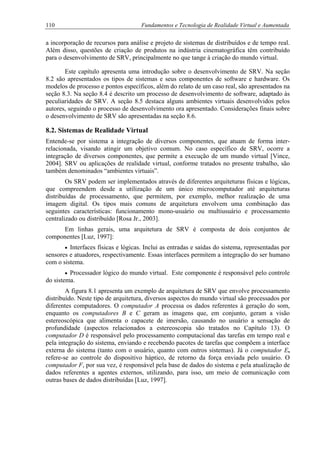 110 Fundamentos e Tecnologia de Realidade Virtual e Aumentada
a incorporação de recursos para análise e projeto de sistemas de distribuídos e de tempo real.
Além disso, questões de criação de produtos na indústria cinematográfica têm contribuído
para o desenvolvimento de SRV, principalmente no que tange à criação do mundo virtual.
Este capítulo apresenta uma introdução sobre o desenvolvimento de SRV. Na seção
8.2 são apresentados os tipos de sistemas e seus componentes de software e hardware. Os
modelos de processo e pontos específicos, além do relato de um caso real, são apresentados na
seção 8.3. Na seção 8.4 é descrito um processo de desenvolvimento de software, adaptado às
peculiaridades de SRV. A seção 8.5 destaca alguns ambientes virtuais desenvolvidos pelos
autores, seguindo o processo de desenvolvimento ora apresentado. Considerações finais sobre
o desenvolvimento de SRV são apresentadas na seção 8.6.
8.2. Sistemas de Realidade Virtual
Entende-se por sistema a integração de diversos componentes, que atuam de forma inter-
relacionada, visando atingir um objetivo comum. No caso específico de SRV, ocorre a
integração de diversos componentes, que permite a execução de um mundo virtual [Vince,
2004]. SRV ou aplicações de realidade virtual, conforme tratados no presente trabalho, são
também denominados “ambientes virtuais”.
Os SRV podem ser implementados através de diferentes arquiteturas físicas e lógicas,
que compreendem desde a utilização de um único microcomputador até arquiteturas
distribuídas de processamento, que permitem, por exemplo, melhor realização de uma
imagem digital. Os tipos mais comuns de arquitetura envolvem uma combinação das
seguintes características: funcionamento mono-usuário ou multiusuário e processamento
centralizado ou distribuído [Rosa Jr., 2003].
Em linhas gerais, uma arquitetura de SRV é composta de dois conjuntos de
componentes [Luz, 1997]:
• Interfaces físicas e lógicas. Inclui as entradas e saídas do sistema, representadas por
sensores e atuadores, respectivamente. Essas interfaces permitem a integração do ser humano
com o sistema.
• Processador lógico do mundo virtual. Este componente é responsável pelo controle
do sistema.
A figura 8.1 apresenta um exemplo de arquitetura de SRV que envolve processamento
distribuído. Neste tipo de arquitetura, diversos aspectos do mundo virtual são processados por
diferentes computadores. O computador A processa os dados referentes à geração do som,
enquanto os computadores B e C geram as imagens que, em conjunto, geram a visão
estereoscópica que alimenta o capacete de imersão, causando no usuário a sensação de
profundidade (aspectos relacionados a estereoscopia são tratados no Capítulo 13). O
computador D é responsável pelo processamento computacional das tarefas em tempo real e
pela integração do sistema, enviando e recebendo pacotes de tarefas que compõem a interface
externa do sistema (tanto com o usuário, quanto com outros sistemas). Já o computador E,
refere-se ao controle do dispositivo háptico, de retorno da força enviada pelo usuário. O
computador F, por sua vez, é responsável pela base de dados do sistema e pela atualização de
dados referentes a agentes externos, utilizando, para isso, um meio de comunicação com
outras bases de dados distribuídas [Luz, 1997].
 