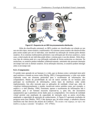 111 Fundamentos e Tecnologia de Realidade Virtual e Aumentada
Figura 8.1. Esquema de um SRV de processamento distribuído.
Além da classificação estrutural, os SRVs podem ser classificados em relação ao seu
uso em dois tipos, mono-usuário e multiusuário. Os sistemas mono-usuário são desenvolvidos
para serem usados por um só indivíduo, sem interferir na utilização do sistema pelos demais
usuários. Já os sistemas multiusuários permitem a sua utilização por diversos usuários e, neste
caso, a intervenção de um indivíduo pode afetar o sistema para o uso dos demais. Além disso,
esse tipo de sistema pode ter a sua utilização realizada de forma assíncrona ou síncrona. Na
assíncrona, os usuários podem trabalhar colaborativamente, entretanto não possuem interação
em tempo real com os demais usuários. Já na utilização síncrona, os usuários podem interagir
entre si em tempo real.
8.2.1. Componentes
O sentido mais apurado do ser humano é a visão, que se destaca como o principal meio pelo
qual sentimos o mundo ao nosso redor [Heilig, 2001]. Consequentemente, a visão vem sendo
explorada como um elemento primordial para o recebimento de informações dos
computadores. Diante da possibilidade de uso de outros sentidos do ser humano para
participar no recebimento de informações, outros tipos de interfaces estão sendo
implementados. Isto abre mercado para as aplicações de realidade virtual que, além de
visualizar tridimensionalmente o mundo, incentivam outros sentidos como, por exemplo, o
auditivo e o tátil [Burdea, 1996]. Entretanto, apenas o recebimento de informações não é
suficiente, pois o ser humano necessita expressar-se, e, para isto, são necessários
equipamentos que o permitam enviar dados para os computadores. Um sistema de realidade
virtual permite esta ampliação da capacidade de interação entre as partes envolvidas,
ampliando a capacidade de aquisição de conhecimento. A Figura 8.2 apresenta resultados de
pesquisa nesta área [Matlin, 1997]. Cabe destacar que, há muito tempo, a sabedoria chinesa
manifesta este fato através dos dizeres de Confúcio: “Eu escuto e me esqueço, eu vejo e me
lembro e eu faço e entendo.” (Confúcio - 551- 479AC).
 