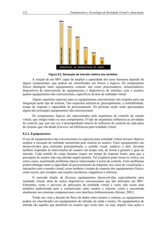 112 Fundamentos e Tecnologia de Realidade Virtual e Aumentada
Figura 8.2. Sensação de imersão relativa aos sentidos.
A criação de um SRV capaz de ampliar a capacidade dos seres humanos depende de
alguns componentes, que podem ser classificados em físicos e lógicos. Os componentes
físicos abrangem tanto equipamentos comuns, tais como processadores, armazenadores,
dispositivos de interconexão de equipamentos e dispositivos de interface com o usuário,
quanto equipamentos não convencionais, específicos da área de realidade virtual.
Alguns requisitos especiais para os equipamentos convencionais são exigidos para sua
integração neste tipo de sistema, Tais requisitos referem-se, principalmente, a confiabilidade,
tempo de resposta e capacidade de processamento. Na próxima seção serão apresentados
alguns dos principais equipamentos não convencionais.
Os componentes lógicos são representados pela arquitetura de controle do mundo
virtual, que integra todos os seus componentes. O tipo de arquitetura influencia as atividades
de controle, que, por sua vez, é desempenhado através de softwares de controle de cada parte
do sistema, que vão desde firmware até bibliotecas para realidade virtual.
8.2.2. Equipamentos
O uso de equipamentos não convencionais ou especiais para realidade virtual tem por objetivo
ampliar a sensação de realidade transmitida pelo sistema ao usuário. Estes equipamentos são
desenvolvidos para estimular principalmente o sentido visual, auditivo e tátil, devendo
também responder às intervenções do usuário em tempo real, de forma a garantir o grau de
imersão. Cada sentido do corpo humano requer um tempo de resposta limite, para que a
percepção do usuário não seja afetada negativamente. Tal exigência pode tornar-se crítica, em
certos casos, acarretando problemas típicos relacionados à teoria de controle. Estes problemas
podem abranger tanto a capacidade de processamento da máquina, nos casos de visualização e
interações com o mundo virtual, como também o tempo de resposta dos equipamentos físicos,
como ocorre, por exemplo, nas reações mecânicas, magnéticas e elétricas.
O mercado dispõe de diversos equipamentos desenvolvidos especialmente para
realidade virtual, além de outros dispositivos convencionais que são utilizados em SRV.
Entretanto, como o universo de aplicações da realidade virtual é vasto, não existe uma
metáfora padronizada para a comunicação entre usuário e sistema, como a encontrada
atualmente nos sistemas computacionais com interfaces bidimensionais (Kirner, 2001].
Tendo em vista a direção do fluxo de dados entre usuário e sistema, os equipamentos
podem ser classificados em equipamentos de entrada, de saída e mistos. Os equipamentos de
entrada são aqueles que permitem ao usuário agir como ator, ou seja, impelir suas ações e
 