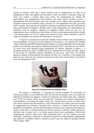 113 Fundamentos e Tecnologia de Realidade Virtual e Aumentada
reações ao sistema, sendo que o oposto acontece com os equipamentos de saída. Já os
equipamentos mistos são aqueles que permitem o fluxo em ambas as direções, sendo que
neste caso usuário e sistema agem como atores. Os equipamentos de entrada são
representados por equipamentos convencionais, tais como mouse, teclado, joystick, e
principalmente não convencionais, como, por exemplo, luvas, roupas, braços mecânicos que
integram sensores de movimentos, força e pressão, etc. Os equipamentos de saída, que atuam
sobre o usuário, são compostos de atuadores e possuem características tais como impressão de
força, apresentação de imagens e difusão sonora. Estes equipamentos são representados por
monitores, telas de projeção, capacetes de realidade virtual, caixas de som, etc. Os
equipamentos mistos combinam as duas formas de fluxo de informação anteriormente citadas
e são representados por luvas de captura com retorno de força, braços mecânicos, além de
capacetes integrados com sensores de localização e movimento.
A Figura 8.3 apresenta um sistema de realidade virtual de baixo custo, integrando um
microcomputador, um par de luvas de captura de movimentos e um capacete de realidade
virtual, conhecido por HMD (Head-Mounted Display). O microcomputador inclui uma placa
gráfica com aceleração para gráficos tridimensionais (placa 3D) e uma placa de som estéreo.
As luvas, neste caso operando como equipamento de entrada, capturam os gestos e a
orientação espacial das mãos. O HMD atua como equipamento de entrada de dados, através
de um sensor de orientação espacial semelhante ao das luvas. Além disso, ele também
apresenta imagens estereoscópicas provenientes da placa 3D e transmite o som gerado pela
placa de som, através de um conjunto de fones de ouvido. Estas características o classificam
como um equipamento misto.
Figura 8.3. Equipamentos de realidade virtual.
Em relação à visualização e à sensação de imersão ampliada, foi construído um
sistema que arranja, em um formato de cubo, até seis telas de projeção, com seus respectivos
dispositivos geradores de imagem. A Figura 8.4 apresenta um sistema deste tipo, conhecido
com CAVE ou caverna. Neste caso, em cada tela é projetada uma imagem estereoscópica
correspondente a um pedaço do mundo virtual sob o mesmo ponto de vista. O usuário deve
usar óculos especiais que lhe permitam a visão estereoscópica do mundo, além de necessitar
de equipamentos que realizem a interação entre o usuário e o sistema. Este tipo de sistema
possibilita, normalmente, um tipo de rastreamento do usuário, que é usado para movimentar o
mundo. Além disso, o sistema permite que diversas pessoas o utilizem, embora apenas um
indivíduo seja o usuário ativo e os demais apenas atuem como expectadores. Além destes
equipamentos, diversos outros estão sendo produzidos para o uso em conjunto com essa
tecnologia. Atualmente, ainda não se encontram disponíveis comercialmente equipamentos
que explorem os sentidos olfativo e gustativo, porém estes são objeto de pesquisa [Keller,
1995; Canepa, 1997].
 
